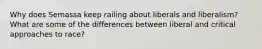 Why does Semassa keep railing about liberals and liberalism? What are some of the differences between liberal and critical approaches to race?