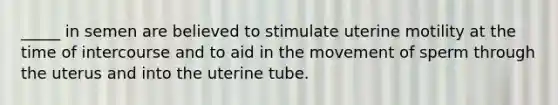 _____ in semen are believed to stimulate uterine motility at the time of intercourse and to aid in the movement of sperm through the uterus and into the uterine tube.