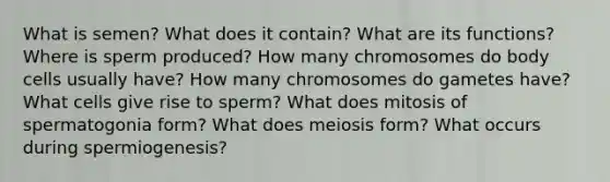 What is semen? What does it contain? What are its functions? Where is sperm produced? How many chromosomes do body cells usually have? How many chromosomes do gametes have? What cells give rise to sperm? What does mitosis of spermatogonia form? What does meiosis form? What occurs during spermiogenesis?