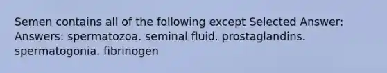 Semen contains all of the following except Selected Answer: Answers: spermatozoa. seminal fluid. prostaglandins. spermatogonia. fibrinogen