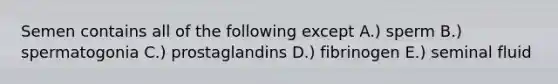 Semen contains all of the following except A.) sperm B.) spermatogonia C.) prostaglandins D.) fibrinogen E.) seminal fluid