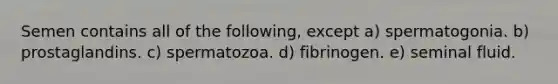 Semen contains all of the following, except a) spermatogonia. b) prostaglandins. c) spermatozoa. d) fibrinogen. e) seminal fluid.