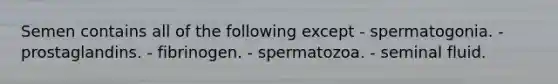 Semen contains all of the following except - spermatogonia. - prostaglandins. - fibrinogen. - spermatozoa. - seminal fluid.