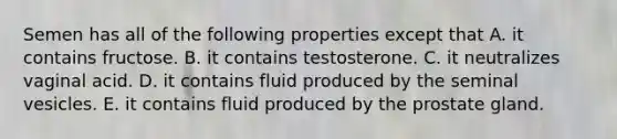 Semen has all of the following properties except that A. it contains fructose. B. it contains testosterone. C. it neutralizes vaginal acid. D. it contains fluid produced by the seminal vesicles. E. it contains fluid produced by the prostate gland.