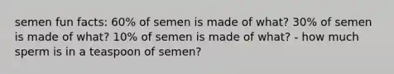 semen fun facts: 60% of semen is made of what? 30% of semen is made of what? 10% of semen is made of what? - how much sperm is in a teaspoon of semen?