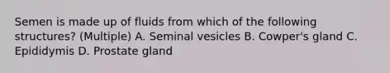 Semen is made up of fluids from which of the following structures? (Multiple) A. Seminal vesicles B. Cowper's gland C. Epididymis D. Prostate gland