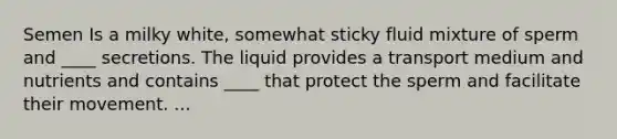 Semen Is a milky white, somewhat sticky fluid mixture of sperm and ____ secretions. The liquid provides a transport medium and nutrients and contains ____ that protect the sperm and facilitate their movement. ...