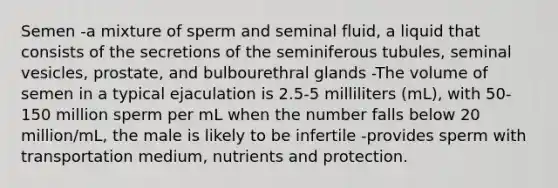 Semen -a mixture of sperm and seminal fluid, a liquid that consists of the secretions of the seminiferous tubules, seminal vesicles, prostate, and bulbourethral glands -The volume of semen in a typical ejaculation is 2.5-5 milliliters (mL), with 50-150 million sperm per mL when the number falls below 20 million/mL, the male is likely to be infertile -provides sperm with transportation medium, nutrients and protection.