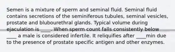 Semen is a mixture of sperm and seminal fluid. Seminal fluid contains secretions of the seminiferous tubules, seminal vesicles, prostate and blubourethral glands. Typical volume during ejaculation is ____. When sperm count falls consistently below ____ a male is considered infertile. It reliquifies after ____min due to the presence of prostate specific antigen and other enzymes.