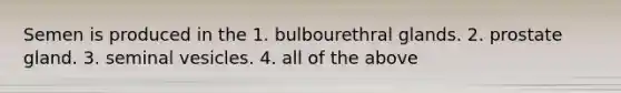 Semen is produced in the 1. bulbourethral glands. 2. prostate gland. 3. seminal vesicles. 4. all of the above