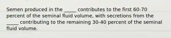 Semen produced in the _____ contributes to the first 60-70 percent of the seminal fluid volume, with secretions from the _____ contributing to the remaining 30-40 percent of the seminal fluid volume.