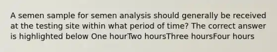 A semen sample for semen analysis should generally be received at the testing site within what period of time? The correct answer is highlighted below One hourTwo hoursThree hoursFour hours