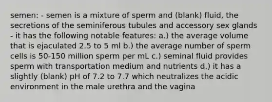 semen: - semen is a mixture of sperm and (blank) fluid, the secretions of the seminiferous tubules and accessory sex glands - it has the following notable features: a.) the average volume that is ejaculated 2.5 to 5 ml b.) the average number of sperm cells is 50-150 million sperm per mL c.) seminal fluid provides sperm with transportation medium and nutrients d.) it has a slightly (blank) pH of 7.2 to 7.7 which neutralizes the acidic environment in the male urethra and the vagina