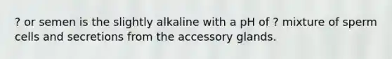 ? or semen is the slightly alkaline with a pH of ? mixture of sperm cells and secretions from the accessory glands.