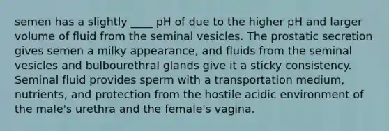 semen has a slightly ____ pH of due to the higher pH and larger volume of fluid from the seminal vesicles. The prostatic secretion gives semen a milky appearance, and fluids from the seminal vesicles and bulbourethral glands give it a sticky consistency. Seminal fluid provides sperm with a transportation medium, nutrients, and protection from the hostile acidic environment of the male's urethra and the female's vagina.