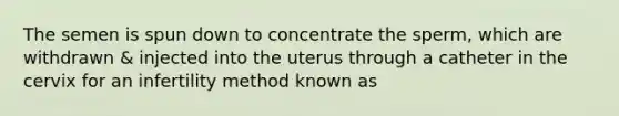 The semen is spun down to concentrate the sperm, which are withdrawn & injected into the uterus through a catheter in the cervix for an infertility method known as