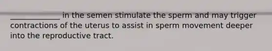 _____________ in the semen stimulate the sperm and may trigger contractions of the uterus to assist in sperm movement deeper into the reproductive tract.
