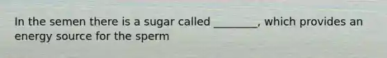 In the semen there is a sugar called ________, which provides an energy source for the sperm