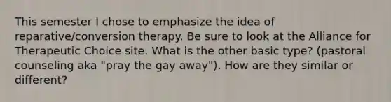 This semester I chose to emphasize the idea of reparative/conversion therapy. Be sure to look at the Alliance for Therapeutic Choice site. What is the other basic type? (pastoral counseling aka "pray the gay away"). How are they similar or different?