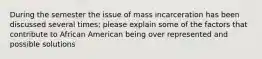 During the semester the issue of mass incarceration has been discussed several times; please explain some of the factors that contribute to African American being over represented and possible solutions