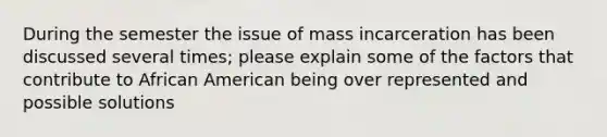 During the semester the issue of mass incarceration has been discussed several times; please explain some of the factors that contribute to African American being over represented and possible solutions