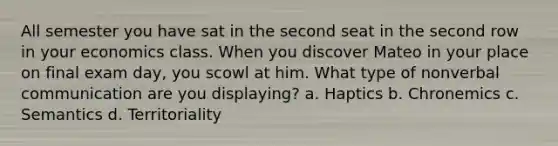 All semester you have sat in the second seat in the second row in your economics class. When you discover Mateo in your place on final exam day, you scowl at him. What type of nonverbal communication are you displaying? a. Haptics b. Chronemics c. Semantics d. Territoriality