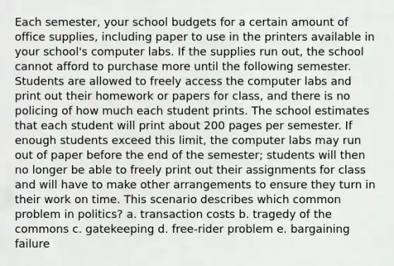 Each semester, your school budgets for a certain amount of office supplies, including paper to use in the printers available in your school's computer labs. If the supplies run out, the school cannot afford to purchase more until the following semester. Students are allowed to freely access the computer labs and print out their homework or papers for class, and there is no policing of how much each student prints. The school estimates that each student will print about 200 pages per semester. If enough students exceed this limit, the computer labs may run out of paper before the end of the semester; students will then no longer be able to freely print out their assignments for class and will have to make other arrangements to ensure they turn in their work on time. This scenario describes which common problem in politics? a. transaction costs b. tragedy of the commons c. gatekeeping d. free-rider problem e. bargaining failure