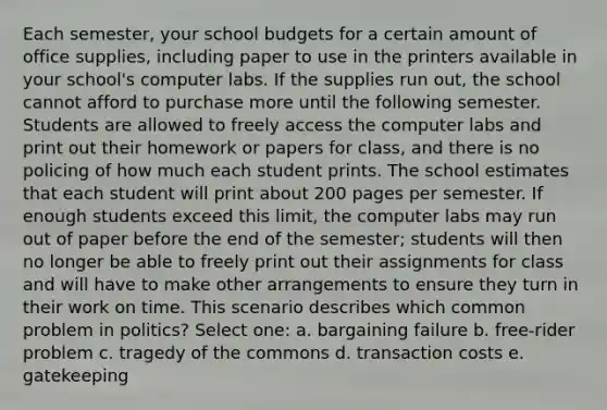 Each semester, your school budgets for a certain amount of office supplies, including paper to use in the printers available in your school's computer labs. If the supplies run out, the school cannot afford to purchase more until the following semester. Students are allowed to freely access the computer labs and print out their homework or papers for class, and there is no policing of how much each student prints. The school estimates that each student will print about 200 pages per semester. If enough students exceed this limit, the computer labs may run out of paper before the end of the semester; students will then no longer be able to freely print out their assignments for class and will have to make other arrangements to ensure they turn in their work on time. This scenario describes which common problem in politics? Select one: a. bargaining failure b. free-rider problem c. tragedy of the commons d. transaction costs e. gatekeeping