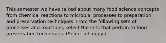 This semester we have talked about many food science concepts from <a href='https://www.questionai.com/knowledge/kc6NTom4Ep-chemical-reactions' class='anchor-knowledge'>chemical reactions</a> to microbial processes to preparation and preservation techniques. From the following sets of processes and reactions, select the sets that pertain to <a href='https://www.questionai.com/knowledge/kbVgy49Ghd-food-preservation' class='anchor-knowledge'>food preservation</a> techniques. (Select all apply.)