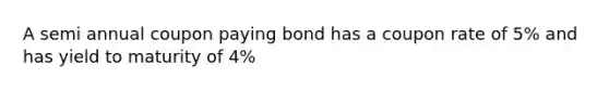 A semi annual coupon paying bond has a coupon rate of 5% and has yield to maturity of 4%