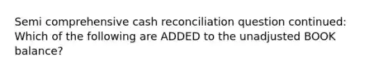 Semi comprehensive cash reconciliation question continued: Which of the following are ADDED to the unadjusted BOOK balance?