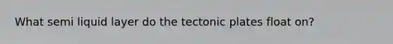 What semi liquid layer do the tectonic plates float on?