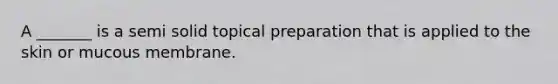 A _______ is a semi solid topical preparation that is applied to the skin or mucous membrane.