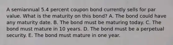 A semiannual 5.4 percent coupon bond currently sells for par value. What is the maturity on this bond? A. The bond could have any maturity date. B. The bond must be maturing today. C. The bond must mature in 10 years. D. The bond must be a perpetual security. E. The bond must mature in one year.