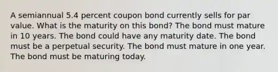 A semiannual 5.4 percent coupon bond currently sells for par value. What is the maturity on this bond? The bond must mature in 10 years. The bond could have any maturity date. The bond must be a perpetual security. The bond must mature in one year. The bond must be maturing today.