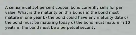 A semiannual 5.4 percent coupon bond currently sells for par value. What is the maturity on this bond? a) the bond must mature in one year b) the bond could have any maturity date c) the bond must be maturing today d) the bond must mature in 10 yeats e) the bond must be a perpetual security