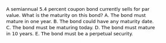 A semiannual 5.4 percent coupon bond currently sells for par value. What is the maturity on this bond? A. The bond must mature in one year. B. The bond could have any maturity date. C. The bond must be maturing today. D. The bond must mature in 10 years. E. The bond must be a perpetual security.