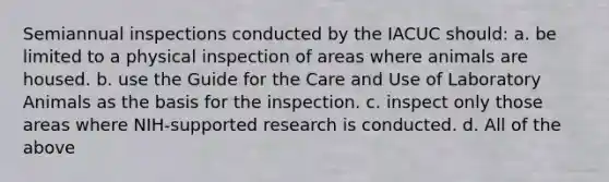 Semiannual inspections conducted by the IACUC should: a. be limited to a physical inspection of areas where animals are housed. b. use the Guide for the Care and Use of Laboratory Animals as the basis for the inspection. c. inspect only those areas where NIH-supported research is conducted. d. All of the above