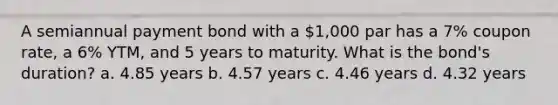 A semiannual payment bond with a 1,000 par has a 7% coupon rate, a 6% YTM, and 5 years to maturity. What is the bond's duration? a. 4.85 years b. 4.57 years c. 4.46 years d. 4.32 years