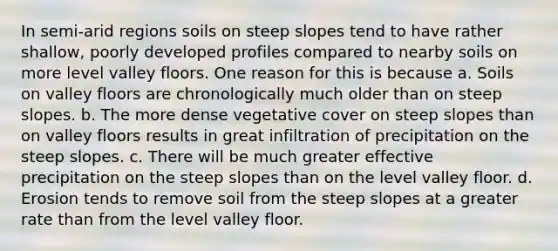 In semi-arid regions soils on steep slopes tend to have rather shallow, poorly developed profiles compared to nearby soils on more level valley floors. One reason for this is because a. Soils on valley floors are chronologically much older than on steep slopes. b. The more dense vegetative cover on steep slopes than on valley floors results in great infiltration of precipitation on the steep slopes. c. There will be much greater effective precipitation on the steep slopes than on the level valley floor. d. Erosion tends to remove soil from the steep slopes at a greater rate than from the level valley floor.