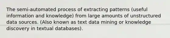 The semi-automated process of extracting patterns (useful information and knowledge) from large amounts of unstructured data sources. (Also known as text data mining or knowledge discovery in textual databases).