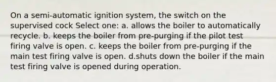 On a semi-automatic ignition system, the switch on the supervised cock Select one: a. allows the boiler to automatically recycle. b. keeps the boiler from pre-purging if the pilot test firing valve is open. c. keeps the boiler from pre-purging if the main test firing valve is open. d.shuts down the boiler if the main test firing valve is opened during operation.