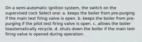 On a semi-automatic ignition system, the switch on the supervised cock Select one: a. keeps the boiler from pre-purging if the main test firing valve is open. b. keeps the boiler from pre-purging if the pilot test firing valve is open. c. allows the boiler toautomatically recycle. d. shuts down the boiler if the main test firing valve is opened during operation.