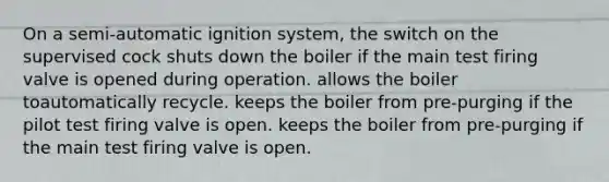 On a semi-automatic ignition system, the switch on the supervised cock shuts down the boiler if the main test firing valve is opened during operation. allows the boiler toautomatically recycle. keeps the boiler from pre-purging if the pilot test firing valve is open. keeps the boiler from pre-purging if the main test firing valve is open.