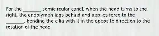 For the ________ semicircular canal, when the head turns to the right, the endolymph lags behind and applies force to the ________, bending the cilia with it in the opposite direction to the rotation of the head