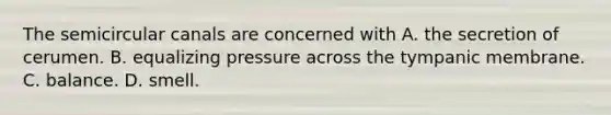 The semicircular canals are concerned with A. the secretion of cerumen. B. equalizing pressure across the tympanic membrane. C. balance. D. smell.