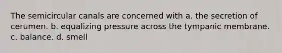 The semicircular canals are concerned with a. the secretion of cerumen. b. equalizing pressure across the tympanic membrane. c. balance. d. smell