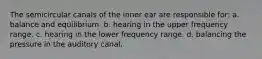 The semicircular canals of the inner ear are responsible for: a. balance and equilibrium. b. hearing in the upper frequency range. c. hearing in the lower frequency range. d. balancing the pressure in the auditory canal.