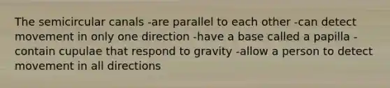 The semicircular canals -are parallel to each other -can detect movement in only one direction -have a base called a papilla -contain cupulae that respond to gravity -allow a person to detect movement in all directions