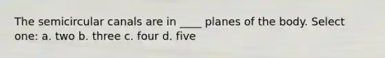 The semicircular canals are in ____ planes of the body. Select one: a. two b. three c. four d. five